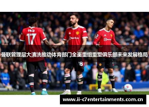 曼联管理层大清洗推动体育部门全面重组重塑俱乐部未来发展格局